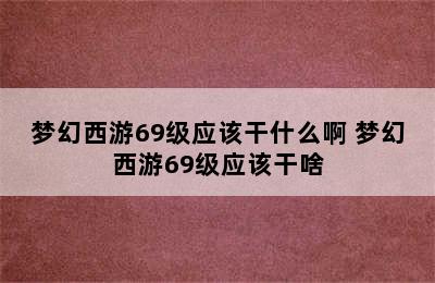 梦幻西游69级应该干什么啊 梦幻西游69级应该干啥